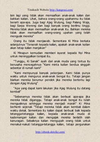 Tiraikasih Website http://kangzusi.com/
http://ebook-dewikz.com/
lain lagi yang tidak akan memaafkan anak-anak kalian dan
bahkan kalian. Lihat, bahwa orang-orang upahanmu itu tidak
berarti apa-apa. Juga bagi Ajag Wulung, bagi Palang Waja,
bagi Sarpa Wereng dan bagi banyak orang berilmu tinggi.
Mereka tidak akan memaafkan anak-anak itu. Bahkan mereka
tidak akan memaafkan orang-orang upahan yang telah
mengusik mereka”
Orang itu tidak menjawab. Sementara Ki Mina berkata
selanjutnya “Terserah kepada kalian, apakah anak-anak kalian
akan tetap kalian manjakan”
Ki Minapun kemudian memberi isyarat kepada Nyi Mina
untuk meninggalkan tempat itu.
“Tunggu, Ki Sanak“ ayah dari anak muda yang tertua itu
berusaha mencegahnya “Kami minta kalian berdua singgah
sebentar di rumah kami”
“Kami mempunyai banyak pekerjaan. Kami tidak punya
waktu untuk mengurus anak-anak bengal itu. Tetapi jangan
biarkan mereka berumur pendek jika mereka bertemu lagi
dengan Ajag Wulung”
“Apa yang dapat kami lakukan jika Ajag Wulung itu datang
kembali”
“Sebenarnya mereka tidak akan berbuat apa-apa jika
mereka tidak diganggu. Tetapi anak-anak bengal itu telah
mengusiknya sehingga mereka menjadi marah“ Ki Mina
berhenti sejenak “Tetapi mereka tidak akan kembali dalam
waktu dekat. Sementara itu kalian dapat berbuat baik kepada
tetangga-tetangga kalian, kepada anak-anak muda di
kademangan kalian dan mengajak mereka berlatih olah
kanuragan. Sebaiknya kalian mengupah orang tidak untuk
menakut-nakuti tetangga-tetangga kalian, tetapi pergunakan
 