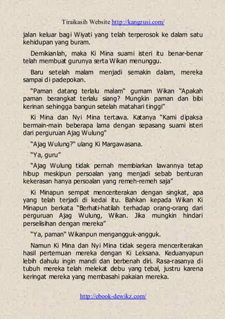 Tiraikasih Website http://kangzusi.com/
http://ebook-dewikz.com/
jalan keluar bagi Wiyati yang telah terperosok ke dalam satu
kehidupan yang buram.
Demikianlah, maka Ki Mina suami isteri itu benar-benar
telah membuat gurunya serta Wikan menunggu.
Baru setelah malam menjadi semakin dalam, mereka
sampai di padepokan.
“Paman datang terlalu malam“ gumam Wikan “Apakah
paman berangkat terlalu siang? Mungkin paman dan bibi
kerinan sehingga bangun setelah matahari tinggi”
Ki Mina dan Nyi Mina tertawa. Katanya “Kami dipaksa
bermain-main beberapa lama dengan sepasang suami isteri
dari perguruan Ajag Wulung”
“Ajag Wulung?“ ulang Ki Margawasana.
“Ya, guru”
“Ajag Wulung tidak pernah membiarkan lawannya tetap
hibup meskipun persoalan yang menjadi sebab benturan
kekerasan hanya persoalan yang remeh-remeh saja”
Ki Minapun sempat menceriterakan dengan singkat, apa
yang telah terjadi di kedai itu. Bahkan kepada Wikan Ki
Minapun berkata “Berhati-hatilah terhadap orang-orang dari
perguruan Ajag Wulung, Wikan. Jika mungkin hindari
perselisihan dengan mereka”
“Ya, paman“ Wikanpun mengangguk-angguk.
Namun Ki Mina dan Nyi Mina tidak segera menceriterakan
hasil pertemuan mereka dengan Ki Leksana. Keduanyapun
lebih dahulu ingin mandi dan berbenah diri. Rasa-rasanya di
tubuh mereka telah melekat debu yang tebal, justru karena
keringat mereka yang membasahi pakaian mereka.
 
