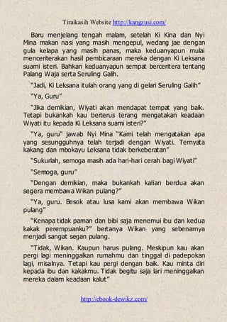 Tiraikasih Website http://kangzusi.com/
http://ebook-dewikz.com/
Baru menjelang tengah malam, setelah Ki Kina dan Nyi
Mina makan nasi yang masih mengepul, wedang jae dengan
gula kelapa yang masih panas, maka keduanyapun mulai
menceriterakan hasil pembicaraan mereka dengan Ki Leksana
suami isteri. Bahkan keduanyapun sempat berceritera tentang
Palang Waja serta Seruling Galih.
“Jadi, Ki Leksana itulah orang yang di gelari Seruling Galih”
“Ya, Guru”
“Jika demikian, Wiyati akan mendapat tempat yang baik.
Tetapi bukankah kau berterus terang mengatakan keadaan
Wiyati itu kepada Ki Leksana suami isteri?”
“Ya, guru“ jawab Nyi Mina “Kami telah mengatakan apa
yang sesungguhnya telah terjadi dengan Wiyati. Ternyata
kakang dan mbokayu Leksana tidak berkeberatan”
“Sukurlah, semoga masih ada hari-hari cerah bagi Wiyati”
“Semoga, guru”
“Dengan demikian, maka bukankah kalian berdua akan
segera membawa Wikan pulang?”
“Ya, guru. Besok atau lusa kami akan membawa Wikan
pulang”
“Kenapa tidak paman dan bibi saja menemui ibu dan kedua
kakak perempuanku?” bertanya Wikan yang sebenarnya
menjadi sangat segan pulang.
“Tidak, Wikan. Kaupun harus pulang. Meskipun kau akan
pergi lagi meninggalkan rumahmu dan tinggal di padepokan
lagi, misalnya. Tetapi kau pergi dengan baik. Kau minta diri
kepada ibu dan kakakmu. Tidak begitu saja lari meninggalkan
mereka dalam keadaan kalut”
 