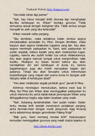Tiraikasih Website http://kangzusi.com/
http://ebook-dewikz.com/
“Aku tidak tahan lagi paman”
“Nah, kau harus menjadi lebih dewasa lagi menghadapi
liku-liku kehidupan ini, Wikan” berkata gurunya “Tidak
semuanya sesuai dengan keinginan kita. Tidak semua sungai
mengalir ke arah yang kita kehendaki”
Wikan menarik nafas panjang.
“Jika demikian, maka sebaiknya kalian berdua segera
menyelesaikan persoalan ini, Mina. Dengan demikian, maka
kaupun akan segera melakukan tugasmu yang lain. Kau akan
segera memimpin padepokan ini. Kami, seisi padepokan ini
sudah sepakat, bahwa kaulah yang akan melanjutkan tugas-
tugasku, karena aku sudah terlalu tua untuk melakukannya.
Aku akan segera mencari tempat untuk menjernihkan nalar
budiku. Meskipun itu bukan berarti bahwa aku akan
memisahkan diri dari kehidupan di dunia ini, karena
bagaimanapun juga aku masih merupakan bagian dari
padanya. Tetapi aku akan berusaha untuk menemukan
keseimbangan yang mapan dari warna dunia ini dengan arah
hidupku kelak di kehidupan abadi”
“Aku akan melakukan segala perintah guru” jawab Ki Mina.
Akhirnya merekapun memutuskan, bahwa esok lusa Ki
Mina, Nyi Mina dan Wikan akan meninggalkan padepokan itu
untuk menemui ibu serta kakak-kakak perempuan Wikan yang
ditinggalkannya begitu saja dalam keadaan yang resah.
“Nah. Sekarang beristirahatlah. Hari sudah malam. Kalian
tentu merasa letih setelah menempuh perjalanan panjang
serta bermain-main dengan murid perguruan Ajag Wulung
serta sebelumnya dengan gerombolan Palang Waja”
“Baik guru. Kami memang merasa letih” Keduanyapun
kemudian meninggalkan gurunya yang masih duduk tepekur di
 