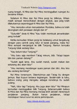 Tiraikasih Website http://kangzusi.com/
http://ebook-dewikz.com/
ruang tengah. Ki Mina dan Nyi Mina meninggalkan ruangan itu
bersama Wikan.
Sebelum Ki Mina dan Nyi Mina pergi ke biliknya, Wikan
masih sempat menceritakan dengan singkat, apa yang telah
dilakukannya sepeninggal Ki Mina dan Nyi Mina.
“Aku mencoba untuk menyadarkan Murdaka, bahwa ia telah
dicengkam oleh perasaan dengki dan iri”
“Sukurlah” desis Ki Mina “Kau telah membuat penyelesaian
yang terbaik”
Ketika kemudian Wikan pergi ke belakang untuk bergabung
dengan para cantrik yang tidur di barak panjang, maka Nyi
Mina sempat menjenguk ke bilik Tanjung. Namun ternyata
Tanjung tidak sedang tidur.
“Kau belum tidur Tanjung?”
“Aku baru saja memberi Tatag minum, bibi. Tetapi kapan
bibi dan paman datang?”
“Sudah agak lama. Aku sudah mandi, sudah makan dan
sekarang aku akan tidur”
“Aku memang mendengar suara paman dan bibi. Aku kira
aku sedang bermimpi”
Nyi Mina tersenyum. Disentuhnya pipi Tatag itu dengan
jarinya. Bayi itupun tertawa kegirangan. Seolah-olah ia tahu,
bahwa orang yang mengaku sebagai neneknya itu sudah
pulang.
“Nah, tidur lagi Tanjung. Aku juga akan tidur” Nyi Minapun
kemudian meninggalkan bilik Tanjung. Sebenarnyalah bahwa
Ki Mina dan Nyi Mina memang merasa letih setelah menempuh
perjalanan panjang. Bukan hanya perjalanan, tetapi
merekapun harus turun ke arena pertempuran.
 
