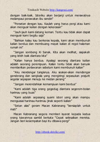 Tiraikasih Website http://kangzusi.com/
http://ebook-dewikz.com/
dengan baik-baik. Isteriku akan berjanji untuk merawatnya
melampaui perawatan ibu sendiri”
“Persetan dengan kau. Kaulah yang harus pergi atau kami
akan mengusir kalian dengan kekerasan”
“Jauh-jauh kami datang kemari. Tentu kau tidak akan dapat
mengusir kami begitu saja”
“Bahkan kalau kau berkeras kepala, kami akan membunuh
kalian berdua dan membuang mayat kalian di regol halaman
rumah ini”
“Jangan sombong Ki Sanak. Kita akan melihat, siapakah
yang lebih baik diantara kita”
“Kalian hanya berdua. Apalagi seorang diantara kalian
adalah seorang perempuan. Kalian tentu tidak akan banyak
memberikan perlawanan sebelum kami membunuh kalian”
“Aku mendengar tangisnya. Aku seakan-akan mendengar
genderang dan sangkala yang mengiringi sepasukan prajurit
segelar sepapan menuju ke medan perang”
“Jangan merendahkan kemampuan kami berdua”
“Kami adalah tiga orang gegedug diantara segerom-bolan
harimau yang buas”
“Kami adalah sepasang suami isteri yang akan mampu
menguasai harimau-harimau jinak seperti kalian”
“Setan alas” geram Macan Kabranang “bersiaplah untuk
mati”
Macan Kabranang segera memberi isyarat kepada kedua
orang kawannya sambil berkata “Cepat selesaikan mereka.
Jangan beri kesempatan bayi itu dibawa pergi”
 