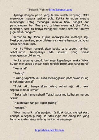 Tiraikasih Website http://kangzusi.com/
http://ebook-dewikz.com/
Apalagi dengan perut yang terasa sudah kenyang. Maka
merekapun segera tertidur pula. Ketika kemudian mereka
mendengar Tatag menangis, mereka tidak bangkit dari
pembaringan. Nyi Mina yang terbiasa menengok jika Tatag
menangis, saat itu hanya menggeliat sambil berdesis “Ibunya
juga masih bangun”
Kemudian Nyi Mina itupun memejamkan matanya lagi.
Meskipun demikian, seperti biasanya mereka bangun pagi-pagi
sekali sebelum fajar.
Hari itu Wikan nampak tidak begitu ceria seperti hari-hari
sebelumnya. Nampaknya ada sesuatu yang terasa
mengganggu pikirannya.
Ketika seorang cantrik bertanya kepadanya, maka Wikan
itupun menjawab dengan nada rendah”Besok aku harus pergi”
“Kemana?“
“Pulang”
“Pulang? Apakah kau akan meninggalkan padepokan ini lagi
untuk seterusnya?“
“Tidak. Aku hanya akan pulang sehari saja. Aku akan
segera kembali kemari”
“Bukankah hanya sehari? Tetapi wajahmu kelihatan murung
sekali”
“Aku merasa sangat segan pulang”
“Kenapa?“
Wikan menarik nafas panjang. Ia tidak dapat mengatakan,
kenapa ia segan pulang. Ia tidak ingin ada orang lain yang
tahu persoalan yang sedang melibat keluarganya.
 