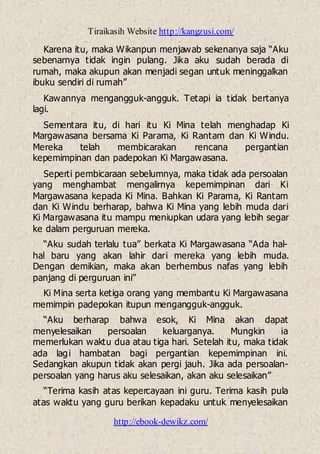 Tiraikasih Website http://kangzusi.com/
http://ebook-dewikz.com/
Karena itu, maka Wikanpun menjawab sekenanya saja “Aku
sebenarnya tidak ingin pulang. Jika aku sudah berada di
rumah, maka akupun akan menjadi segan untuk meninggalkan
ibuku sendiri di rumah”
Kawannya mengangguk-angguk. Tetapi ia tidak bertanya
lagi.
Sementara itu, di hari itu Ki Mina telah menghadap Ki
Margawasana bersama Ki Parama, Ki Rantam dan Ki Windu.
Mereka telah membicarakan rencana pergantian
kepemimpinan dan padepokan Ki Margawasana.
Seperti pembicaraan sebelumnya, maka tidak ada persoalan
yang menghambat mengalirnya kepemimpinan dari Ki
Margawasana kepada Ki Mina. Bahkan Ki Parama, Ki Rantam
dan Ki Windu berharap, bahwa Ki Mina yang lebih muda dari
Ki Margawasana itu mampu meniupkan udara yang lebih segar
ke dalam perguruan mereka.
“Aku sudah terlalu tua” berkata Ki Margawasana “Ada hal-
hal baru yang akan lahir dari mereka yang lebih muda.
Dengan demikian, maka akan berhembus nafas yang lebih
panjang di perguruan ini”
Ki Mina serta ketiga orang yang membantu Ki Margawasana
memimpin padepokan itupun mengangguk-angguk.
“Aku berharap bahwa esok, Ki Mina akan dapat
menyelesaikan persoalan keluarganya. Mungkin ia
memerlukan waktu dua atau tiga hari. Setelah itu, maka tidak
ada lagi hambatan bagi pergantian kepemimpinan ini.
Sedangkan akupun tidak akan pergi jauh. Jika ada persoalan-
persoalan yang harus aku selesaikan, akan aku selesaikan”
“Terima kasih atas kepercayaan ini guru. Terima kasih pula
atas waktu yang guru berikan kepadaku untuk menyelesaikan
 