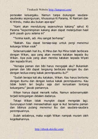 Tiraikasih Website http://kangzusi.com/
http://ebook-dewikz.com/
persoalan keluargaku. Namun tanpa dukungan saudara-
saudaraku seperguruan, khususnya Ki Parama, Ki Rantam dan
Ki Windu, maka aku bukan apa-apa”
“Kami akan mendukung sepenuhnya kakang” sahut Ki
Parama “kepemimpinan kakang akan dapat melanjutkan hasil
jerih payah guru selama ini”
“Terima kasih, adi. Aku sangat berharap”
“Baiklah. Kau dapat bersiap-siap untuk pergi menemui
keluarga Wikan esok”
Sebenarnyalah hari itu, Ki Mina dan Nyi Mina telah berbicara
dengan Wikan, apa yang akan mereka katakan kepada ibu
Wikan. Apa pula yang akan mereka katakan kepada Wiyati
dan kepada Wuni.
“Kenapa paman dan bibi harus mengajak aku? Bukankah
paman dan bibi dapat langsung berbicara dengan ibu dan
dengan kedua orang kakak perempuanku itu?“
“Sudah berapa kali aku katakan, Wikan. Kau harus bertemu
dengan ibumu dan dengan kedua kakak perempuanmu. Kau
tidak boleh lari begitu saja dari kenyataan tentang
keluargamu” jawab pamannya.
Wikan hanya dapat menarik nafas. Namun sebenarnyalah
terjadi ketegangan didalam dadanya.
Tetapi Wikan tidak mungkin dapat mengelak lagi.
Gurunyapun telah menasehatkan agar ia ikut bersama paman
dan bibinya pulang menemui ibu dan saudara-saudara
perempuannya.
Itulah sebabnya, maka wajah Wikan nampak muram oleh
kegelisahannya.
 