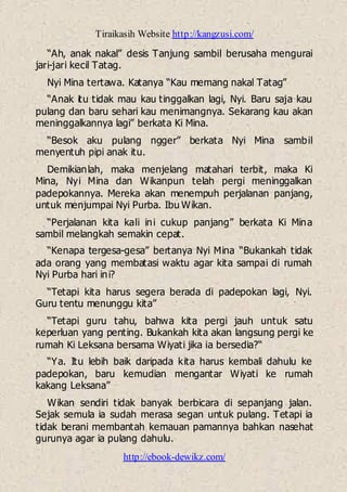 Tiraikasih Website http://kangzusi.com/
http://ebook-dewikz.com/
“Ah, anak nakal” desis Tanjung sambil berusaha mengurai
jari-jari kecil Tatag.
Nyi Mina tertawa. Katanya “Kau memang nakal Tatag”
“Anak itu tidak mau kau tinggalkan lagi, Nyi. Baru saja kau
pulang dan baru sehari kau menimangnya. Sekarang kau akan
meninggalkannya lagi” berkata Ki Mina.
“Besok aku pulang ngger” berkata Nyi Mina sambil
menyentuh pipi anak itu.
Demikianlah, maka menjelang matahari terbit, maka Ki
Mina, Nyi Mina dan Wikanpun telah pergi meninggalkan
padepokannya. Mereka akan menempuh perjalanan panjang,
untuk menjumpai Nyi Purba. Ibu Wikan.
“Perjalanan kita kali ini cukup panjang” berkata Ki Mina
sambil melangkah semakin cepat.
“Kenapa tergesa-gesa” bertanya Nyi Mina “Bukankah tidak
ada orang yang membatasi waktu agar kita sampai di rumah
Nyi Purba hari ini?
“Tetapi kita harus segera berada di padepokan lagi, Nyi.
Guru tentu menunggu kita”
“Tetapi guru tahu, bahwa kita pergi jauh untuk satu
keperluan yang penting. Bukankah kita akan langsung pergi ke
rumah Ki Leksana bersama Wiyati jika ia bersedia?“
“Ya. Itu lebih baik daripada kita harus kembali dahulu ke
padepokan, baru kemudian mengantar Wiyati ke rumah
kakang Leksana”
Wikan sendiri tidak banyak berbicara di sepanjang jalan.
Sejak semula ia sudah merasa segan untuk pulang. Tetapi ia
tidak berani membantah kemauan pamannya bahkan nasehat
gurunya agar ia pulang dahulu.
 