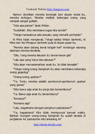 Tiraikasih Website http://kangzusi.com/
http://ebook-dewikz.com/
Namun demikian mereka beranjak dari depan kedai itu,
mereka tertegun. Mereka melihat beberapa orang yang
nampak sangat gelisah.
“Ada apa paman” desis Wikan.
“Sudahlah. Kita membawa tugas kita sendiri”
“Tetapi nampaknya ada sesuatu yang menarik perhatian”
Ki Mina tidak menjawab. Tetapi ketika Wikan berhenti, Ki
Mina dan Nyi Minapun berhenti pula di depan pasar itu.
“Mereka akan datang lewat tengah hari“ terdengar seorang
diantara mereka berdesis.
“Gila. Yang mereka lakukan itu benar-benar gila”
“Lalu apa yang harus kita lakukan?“
“Kita akan menyelamatkan anak itu. Ia tidak bersalah”
“Tetapi orang-orang Sangkrah itu akan membawa beberapa
orang gegedug”
“Orang-orang upahan?“
“Ya. Tentu mereka adalah pembunuh-pembunuh upahan
yang ganas”
“Kita bawa saja anak itu pergi dan bersembunyi”
“Ya. Bawa saja anak itu bersembunyi”
“Kemana?“
“Kemana saja”
“Lalu, bagaimana dengan penghuni padukuhan?“
“Ya, bagaimana? Kita tidak mempunyai banyak waktu.
Bahkan mungkin orang-orang Sangkrah itu sudah berada di
perjalanan ke padukuhan kita sekarang ini”
 