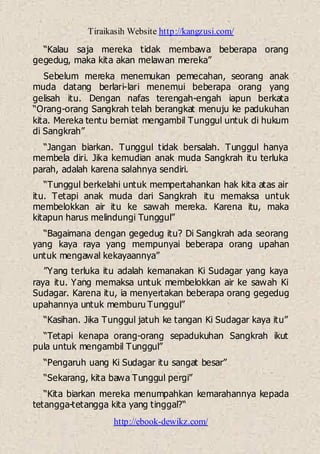 Tiraikasih Website http://kangzusi.com/
http://ebook-dewikz.com/
“Kalau saja mereka tidak membawa beberapa orang
gegedug, maka kita akan melawan mereka”
Sebelum mereka menemukan pemecahan, seorang anak
muda datang berlari-lari menemui beberapa orang yang
gelisah itu. Dengan nafas terengah-engah iapun berkata
“Orang-orang Sangkrah telah berangkat menuju ke padukuhan
kita. Mereka tentu berniat mengambil Tunggul untuk di hukum
di Sangkrah”
“Jangan biarkan. Tunggul tidak bersalah. Tunggul hanya
membela diri. Jika kemudian anak muda Sangkrah itu terluka
parah, adalah karena salahnya sendiri.
“Tunggul berkelahi untuk mempertahankan hak kita atas air
itu. Tetapi anak muda dari Sangkrah itu memaksa untuk
membelokkan air itu ke sawah mereka. Karena itu, maka
kitapun harus melindungi Tunggul”
“Bagaimana dengan gegedug itu? Di Sangkrah ada seorang
yang kaya raya yang mempunyai beberapa orang upahan
untuk mengawal kekayaannya”
”Yang terluka itu adalah kemanakan Ki Sudagar yang kaya
raya itu. Yang memaksa untuk membelokkan air ke sawah Ki
Sudagar. Karena itu, ia menyertakan beberapa orang gegedug
upahannya untuk memburu Tunggul”
“Kasihan. Jika Tunggul jatuh ke tangan Ki Sudagar kaya itu”
“Tetapi kenapa orang-orang sepadukuhan Sangkrah ikut
pula untuk mengambil Tunggul”
“Pengaruh uang Ki Sudagar itu sangat besar”
“Sekarang, kita bawa Tunggul pergi”
“Kita biarkan mereka menumpahkan kemarahannya kepada
tetangga-tetangga kita yang tinggal?“
 