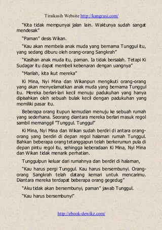 Tiraikasih Website http://kangzusi.com/
http://ebook-dewikz.com/
“Kita tidak mempunyai jalan lain. Waktunya sudah sangat
mendesak”
“Paman” desis Wikan.
“Kau akan membela anak muda yang bernama Tunggul itu,
yang sedang diburu oleh orang-orang Sangkrah”
“Kasihan anak muda itu, paman. Ia tidak bersalah. Tetapi Ki
Sudagar itu dapat membeli kebenaran dengan uangnya”
“Marilah, kita ikut mereka”
Ki Mina, Nyi Mina dan Wikanpun mengikuti orang-orang
yang akan menyelamatkan anak muda yang bernama Tunggul
itu. Mereka berlari-lari kecil menuju padukuhan yang hanya
dipisahkan oleh sebuah bulak kecil dengan padukuhan yang
memiliki pasar itu.
Beberapa orang itupun kemudian menuju ke sebuah rumah
yang sederhana. Seorang diantara mereka berlari masuk regol
sambil memanggil ”Tunggul. Tunggul”
Ki Mina, Nyi Mina dan Wikan sudah berdiri di antara orang-
orang yang berdiri di depan regol halaman rumah Tunggul.
Bahkan beberapa orang tetanggapun telah berkerumun pula di
depan pintu regol itu, sehingga keberadaan Ki Mina, Nyi Mina
dan Wikan tidak menarik perhatian.
Tunggulpun keluar dari rumahnya dan berdiri di halaman,
“Kau harus pergi Tunggul. Kau harus bersembunyi. Orang-
orang Sangkrah telah datang kemari untuk mencarimu.
Diantara mereka terdapat beberapa orang gegedug”
“Aku tidak akan bersembunyi, paman” jawab Tunggul.
“Kau harus bersembunyi”
 