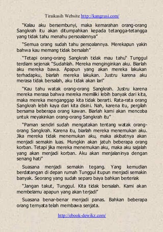 Tiraikasih Website http://kangzusi.com/
http://ebook-dewikz.com/
“Kalau aku bersembunyi, maka kemarahan orang-orang
Sangkrah itu akan ditumpahkan kepada tetangga-tetangga
yang tidak tahu menahu persoalannya”
“Semua orang sudah tahu persoalannya. Merekapun yakin
bahwa kau memang tidak bersalah”
“Tetapi orang-orang Sangkrah tidak mau tahu“ Tunggul
terdiam sejenak “Sudahlah. Mereka menginginkan aku. Biarlah
aku mereka bawa. Apapun yang akan mereka lakukan
terhadapku, biarlah mereka lakukan. Justru karena aku
merasa tidak bersalah, aku tidak akan lari”
“Kau tahu watak orang-orang Sangkrah. Justru karena
mereka merasa bahwa mereka memiliki lebih banyak dari kita,
maka mereka menganggap kita tidak berarti. Rata-rata orang
Sangkrah lebih kaya dari kita disini. Nah, karena itu, pergilah
bersama beberapa orang kawan. Biarlah kami akan mencoba
untuk meyakinkan orang-orang Sangkrah itu”
“Paman sendiri sudah mengatakan tentang watak orang-
orang Sangkrah. Karena itu, biarlah mereka menemukan aku.
Jika mereka tidak menemukan aku, maka akibatnya akan
menjadi semakin luas. Mungkin akan jatuh beberapa orang
korban. Tetapi jika mereka menemukan aku, maka aku sajalah
yang akan menjadi korban. Aku akan menjalaninya dengan
senang hati”
Suasana menjadi semakin tegang. Yang kemudian
berdatangan di depan rumah Tunggul itupun menjadi semakin
banyak. Seorang yang sudah separo baya bahkan berteriak
“Jangan takut, Tunggul. Kita tidak bersalah. Kami akan
membelamu apapun yang akan terjadi”
Suasana benar-benar menjadi panas. Bahkan beberapa
orang ternyata telah membawa senjata.
 