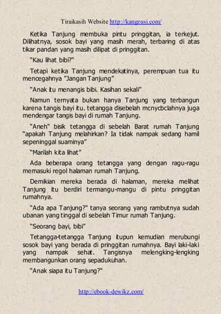 Tiraikasih Website http://kangzusi.com/
http://ebook-dewikz.com/
Ketika Tanjung membuka pintu pringgitan, ia terkejut.
Dilihatnya, sosok bayi yang masih merah, terbaring di atas
tikar pandan yang masih dilipat di pringgitan.
“Kau lihat bibi?“
Tetapi ketika Tanjung mendekatinya, perempuan tua itu
mencegahnya ”Jangan Tanjung”
“Anak itu menangis bibi. Kasihan sekali”
Namun ternyata bukan hanya Tanjung yang terbangun
karena tangis bayi itu. tetangga disebelah mcnycbclahnya juga
mendengar tangis bayi di rumah Tanjung.
“Aneh“ bisik tetangga di sebelah Barat rumah Tanjung
“apakah Tanjung melahirkan? Ia tidak nampak sedang hamil
sepeninggal suaminya”
“Marilah kita lihat”
Ada beberapa orang tetangga yang dengan ragu-ragu
memasuki regol halaman rumah Tanjung.
Demikian mereka berada di halaman, mereka melihat
Tanjung itu berdiri termangu-mangu di pintu pringgitan
rumahnya.
“Ada apa Tanjung?“ tanya seorang yang rambutnya sudah
ubanan yang tinggal di sebelah Timur rumah Tanjung.
“Seorang bayi, bibi”
Tetangga-tetangga Tanjung itupun kemudian merubungi
sosok bayi yang berada di pringgitan rumahnya. Bayi laki-laki
yang nampak sehat. Tangisnya melengking-lengking
membangunkan orang sepadukuhan.
“Anak siapa itu Tanjung?“
 