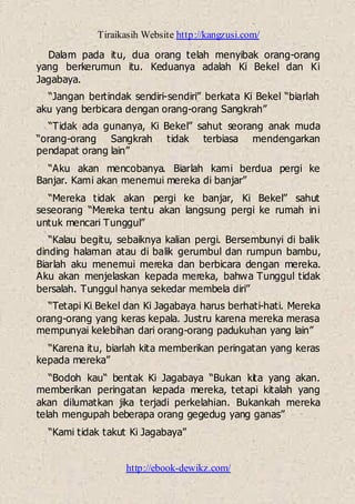 Tiraikasih Website http://kangzusi.com/
http://ebook-dewikz.com/
Dalam pada itu, dua orang telah menyibak orang-orang
yang berkerumun itu. Keduanya adalah Ki Bekel dan Ki
Jagabaya.
“Jangan bertindak sendiri-sendiri” berkata Ki Bekel “biarlah
aku yang berbicara dengan orang-orang Sangkrah”
“Tidak ada gunanya, Ki Bekel” sahut seorang anak muda
“orang-orang Sangkrah tidak terbiasa mendengarkan
pendapat orang lain”
“Aku akan mencobanya. Biarlah kami berdua pergi ke
Banjar. Kami akan menemui mereka di banjar”
“Mereka tidak akan pergi ke banjar, Ki Bekel” sahut
seseorang “Mereka tentu akan langsung pergi ke rumah ini
untuk mencari Tunggul”
“Kalau begitu, sebaiknya kalian pergi. Bersembunyi di balik
dinding halaman atau di balik gerumbul dan rumpun bambu,
Biarlah aku menemui mereka dan berbicara dengan mereka.
Aku akan menjelaskan kepada mereka, bahwa Tunggul tidak
bersalah. Tunggul hanya sekedar membela diri”
“Tetapi Ki Bekel dan Ki Jagabaya harus berhati-hati. Mereka
orang-orang yang keras kepala. Justru karena mereka merasa
mempunyai kelebihan dari orang-orang padukuhan yang lain”
“Karena itu, biarlah kita memberikan peringatan yang keras
kepada mereka”
“Bodoh kau“ bentak Ki Jagabaya “Bukan kita yang akan.
memberikan peringatan kepada mereka, tetapi kitalah yang
akan dilumatkan jika terjadi perkelahian. Bukankah mereka
telah mengupah beberapa orang gegedug yang ganas”
“Kami tidak takut Ki Jagabaya”
 
