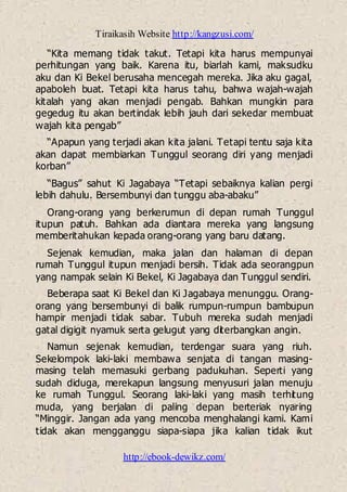 Tiraikasih Website http://kangzusi.com/
http://ebook-dewikz.com/
“Kita memang tidak takut. Tetapi kita harus mempunyai
perhitungan yang baik. Karena itu, biarlah kami, maksudku
aku dan Ki Bekel berusaha mencegah mereka. Jika aku gagal,
apaboleh buat. Tetapi kita harus tahu, bahwa wajah-wajah
kitalah yang akan menjadi pengab. Bahkan mungkin para
gegedug itu akan bertindak lebih jauh dari sekedar membuat
wajah kita pengab”
“Apapun yang terjadi akan kita jalani. Tetapi tentu saja kita
akan dapat membiarkan Tunggul seorang diri yang menjadi
korban”
“Bagus” sahut Ki Jagabaya “Tetapi sebaiknya kalian pergi
lebih dahulu. Bersembunyi dan tunggu aba-abaku”
Orang-orang yang berkerumun di depan rumah Tunggul
itupun patuh. Bahkan ada diantara mereka yang langsung
memberitahukan kepada orang-orang yang baru datang.
Sejenak kemudian, maka jalan dan halaman di depan
rumah Tunggul itupun menjadi bersih. Tidak ada seorangpun
yang nampak selain Ki Bekel, Ki Jagabaya dan Tunggul sendiri.
Beberapa saat Ki Bekel dan Ki Jagabaya menunggu. Orang-
orang yang bersembunyi di balik rumpun-rumpun bambupun
hampir menjadi tidak sabar. Tubuh mereka sudah menjadi
gatal digigit nyamuk serta gelugut yang diterbangkan angin.
Namun sejenak kemudian, terdengar suara yang riuh.
Sekelompok laki-laki membawa senjata di tangan masing-
masing telah memasuki gerbang padukuhan. Seperti yang
sudah diduga, merekapun langsung menyusuri jalan menuju
ke rumah Tunggul. Seorang laki-laki yang masih terhitung
muda, yang berjalan di paling depan berteriak nyaring
“Minggir. Jangan ada yang mencoba menghalangi kami. Kami
tidak akan mengganggu siapa-siapa jika kalian tidak ikut
 