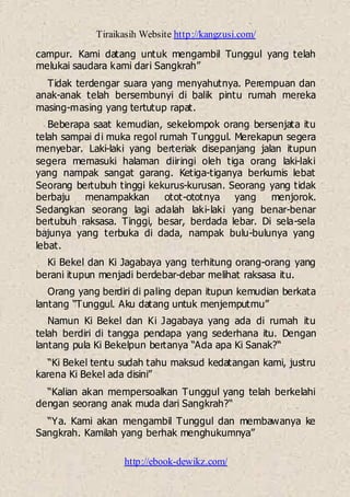 Tiraikasih Website http://kangzusi.com/
http://ebook-dewikz.com/
campur. Kami datang untuk mengambil Tunggul yang telah
melukai saudara kami dari Sangkrah”
Tidak terdengar suara yang menyahutnya. Perempuan dan
anak-anak telah bersembunyi di balik pintu rumah mereka
masing-masing yang tertutup rapat.
Beberapa saat kemudian, sekelompok orang bersenjata itu
telah sampai di muka regol rumah Tunggul. Merekapun segera
menyebar. Laki-laki yang berteriak disepanjang jalan itupun
segera memasuki halaman diiringi oleh tiga orang laki-laki
yang nampak sangat garang. Ketiga-tiganya berkumis lebat
Seorang bertubuh tinggi kekurus-kurusan. Seorang yang tidak
berbaju menampakkan otot-ototnya yang menjorok.
Sedangkan seorang lagi adalah laki-laki yang benar-benar
bertubuh raksasa. Tinggi, besar, berdada lebar. Di sela-sela
bajunya yang terbuka di dada, nampak bulu-bulunya yang
lebat.
Ki Bekel dan Ki Jagabaya yang terhitung orang-orang yang
berani itupun menjadi berdebar-debar melihat raksasa itu.
Orang yang berdiri di paling depan itupun kemudian berkata
lantang “Tunggul. Aku datang untuk menjemputmu”
Namun Ki Bekel dan Ki Jagabaya yang ada di rumah itu
telah berdiri di tangga pendapa yang sederhana itu. Dengan
lantang pula Ki Bekelpun bertanya “Ada apa Ki Sanak?“
“Ki Bekel tentu sudah tahu maksud kedatangan kami, justru
karena Ki Bekel ada disini”
“Kalian akan mempersoalkan Tunggul yang telah berkelahi
dengan seorang anak muda dari Sangkrah?“
“Ya. Kami akan mengambil Tunggul dan membawanya ke
Sangkrah. Kamilah yang berhak menghukumnya”
 