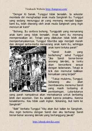 Tiraikasih Website http://kangzusi.com/
http://ebook-dewikz.com/
“Dengar Ki Sanak. Tunggul tidak bersalah. Ia sekedar
membela diri menghadapi anak muda Sangkrah itu. Tunggul
yang sedang menunggui air yang memang menjadi bagian
kami itu, telah diserang oleh anak muda Sangkrah yang ingin
mencuri air kami”
“Bohong. Itu ceritera bohong. Tunggulah yang menyerang
anak kami yang tidak bersalah. Anak kami itu memang
mempersoalkan air. Tetapi yang dilakukan tidak lebih dari
mempertanyakannya. Tunggul tiba-tiba saja menjadi marah
dan dengari serta-merta menyerang anak kami itu, sehingga
anak kami terluka parah”
“Sandi itulah yang
berbohong” sahut Tunggul
“jika Sandi benar-benar
seorang laki-laki, ia tentu
akan berceritera sesuai
dengan kebenaran. Tetapi ia
licik dan memutar balikkan
kenyataan yang terjadi”
“Tutup mulutmu, Tunggul.
Sekarang aku akan
membawamu menemui Sandi
yang masih terbaring di
pembaringan. Luka-lukanya
yang parah nampaknya akan memaksanya untuk berbaring
lebih dari sepekan. Dan itu adalah karena pokalmu. Karena
kesalahanmu. Kau tidak usah ingkar. Sekarang, ikut kami ke
Sangkrah”
“Baik” berkata Tunggul “Aku akan ikut kalian ke Sangkrah.
Aku ingin bertemu dengan Sandi dan aku berharap Sandi
benar-benar seorang laki-laki yang bertanggung jawab”
 