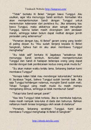 Tiraikasih Website http://kangzusi.com/
http://ebook-dewikz.com/
“Tidak” berkata Ki Bekel “Jangan bawa Tunggul. Aku
usulkan, agar kita menunggu Sandi sembuh. Kemudian kita
akan mempertemukan Sandi dengan Tunggul untuk
menemukan kebenaran dari peristiwa itu. Jika sekarang kau
bawa Tunggul, maka akibatnya akan sangat merugikan
Tunggul, karena kalian masih dicengkam oleh perasaan
marah, sehingga kalian belum dapat melihat dengan jernih
persoalan yang sebenarnya”
“Persetan dengan kau, Ki Bekel” geram orang yang berdiri
di paling depan itu “Aku sudah berjanji kepada Ki Bekel
Sangkrah, bahwa hari ini aku akan membawa Tunggul
menghadap”
“Itu tidak adil” berkata Ki Jagabaya “sebaiknya kita
menunggu Sandi sembuh. Kemudian mempertemukan
Tunggul dan Sandi di hadapan beberapa orang yang dapat
menilai dengan baik pembicaraan kedua orang anak muda itu”
“Itu akan makan waktu terlalu lama. Sekarang biarkan kami
membawa Tunggul”
“Kenapa kalian tidak mau mendengar kata-kataku” berkata
Ki Jayabaya “ingat, bahwa Tunggul sudah berniat baik. Jika
saja Tunggul kehilangan nalarnya, mungkin Sandi sudah mati.
Tetapi Tunggul yang masih muda itu masih mampu
mengekang dirinya, sehingga ia tidak membunuh Sandi”
“Tetapi luka Sandi sangat parah”
“Kau kira Tunggul tidak terluka. Jika ia membuka bajunya,
maka masih nampak luka-luka di dada dan bahunya. Bahkan
nafasnya masih terasa terganggu oleh sesak di dadanya”
“Persetan. Sekarang serahkan Tunggul. Kami akan
membawa Tunggul menghadap Ki Bekel di Sangkrah”
 