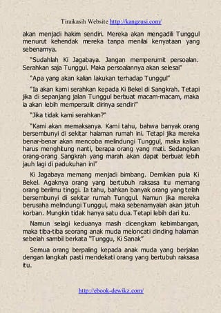 Tiraikasih Website http://kangzusi.com/
http://ebook-dewikz.com/
akan menjadi hakim sendiri. Mereka akan mengadili Tunggul
menurut kehendak mereka tanpa menilai kenyataan yang
sebenarnya.
“Sudahlah Ki Jagabaya. Jangan memperumit persoalan.
Serahkan saja Tunggul. Maka persoalannya akan selesai”
“Apa yang akan kalian lakukan terhadap Tunggul”
“Ia akan kami serahkan kepada Ki Bekel di Sangkrah. Tetapi
jika di sepanjang jalan Tunggul berbuat macam-macam, maka
ia akan lebih mempersulit dirinya sendiri”
“Jika tidak kami serahkan?“
“Kami akan memaksanya. Kami tahu, bahwa banyak orang
bersembunyi di sekitar halaman rumah ini. Tetapi jika mereka
benar-benar akan mencoba melindungi Tunggul, maka kalian
harus menghitung nanti, berapa orang yang mati. Sedangkan
orang-orang Sangkrah yang marah akan dapat berbuat lebih
jauh lagi di padukuhan ini”
Ki Jagabaya memang menjadi bimbang. Demikian pula Ki
Bekel. Agaknya orang yang bertubuh raksasa itu memang
orang berilmu tinggi. Ia tahu, bahkan banyak orang yang telah
bersembunyi di sekitar rumah Tunggul. Namun jika mereka
berusaha melindungi Tunggul, maka sebenarnyalah akan jatuh
korban. Mungkin tidak hanya satu dua. Tetapi lebih dari itu.
Namun selagi keduanya masih dicengkam kebimbangan,
maka tiba-tiba seorang anak muda meloncati dinding halaman
sebelah sambil berkata “Tunggu, Ki Sanak”
Semua orang berpaling kepada anak muda yang berjalan
dengan langkah pasti mendekati orang yang bertubuh raksasa
itu.
 