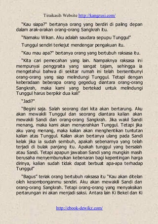 Tiraikasih Website http://kangzusi.com/
http://ebook-dewikz.com/
“Kau siapa?“ bertanya orang yang berdiri di paling depan
dalam arak-arakan orang-orang Sangkrah itu.
“Namaku Wikan. Aku adalah saudara sepupu Tunggul”
Tunggul sendiri terkejut mendengar pengakuan itu.
“Kau mau apa?“ bertanya orang yang bertubuh raksasa itu.
“Kita cari pemecahan yang lain. Nampaknya raksasa ini
mempunyai penggraita yang sangat tajam, sehingga ia
mengetahui bahwa di sekitar rumah ini telah bersembunyi
orang-orang yang siap melindungi Tunggul. Tetapi dengan
keberadaan beberapa orang gegedug diantara orang-orang
Sangkrah, maka kami yang bertekad untuk melindungi
Tunggul harus berpikir dua kali”
“Jadi?“
“Begini saja. Salah seorang dari kita akan bertarung. Aku
akan mewakili Tunggul dan seorang diantara kalian akan
mewakili Sandi dan orang-orang Sangkrah. Jika wakil Sandi
menang, maka kami akan menyerahkan Tunggul. Tetapi jika
aku yang menang, maka kalian akan menghentikan tuntutan
kalian atas Tunggul. Kalian akan bertanya ulang pada Sandi
kelak jika ia sudah sembuh, apakah sebenarnya yang telah
terjadi di bulak panjang itu. Apakah tunggul yang bersalah
atau Sandi. Tetapi apapun jawaban Sandi yang mungkin masih
berusaha menyembunyikan kebenaran bagi kepentingan harga
dirinya, kalian sudah tidak dapat berbuat apa-apa terhadap
Tunggul”
“Bagus” teriak orang bertubuh raksasa itu “Kau akan ditelan
oleh kesombonganmu sendiri. Aku akan mewakili Sandi dan
orang-orang Sangkrah. Tetapi orang-orang yang menyaksikan
pertarungan ini akan menjadi saksi. Antara lain Ki Bekel dan Ki
 
