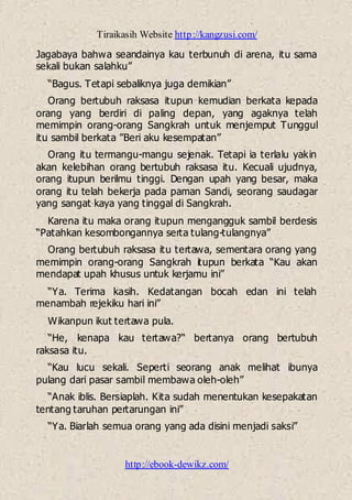 Tiraikasih Website http://kangzusi.com/
http://ebook-dewikz.com/
Jagabaya bahwa seandainya kau terbunuh di arena, itu sama
sekali bukan salahku”
“Bagus. Tetapi sebaliknya juga demikian”
Orang bertubuh raksasa itupun kemudian berkata kepada
orang yang berdiri di paling depan, yang agaknya telah
memimpin orang-orang Sangkrah untuk menjemput Tunggul
itu sambil berkata ”Beri aku kesempatan”
Orang itu termangu-mangu sejenak. Tetapi ia terlalu yakin
akan kelebihan orang bertubuh raksasa itu. Kecuali ujudnya,
orang itupun berilmu tinggi. Dengan upah yang besar, maka
orang itu telah bekerja pada paman Sandi, seorang saudagar
yang sangat kaya yang tinggal di Sangkrah.
Karena itu maka orang itupun mengangguk sambil berdesis
“Patahkan kesombongannya serta tulang-tulangnya”
Orang bertubuh raksasa itu tertawa, sementara orang yang
memimpin orang-orang Sangkrah itupun berkata “Kau akan
mendapat upah khusus untuk kerjamu ini”
“Ya. Terima kasih. Kedatangan bocah edan ini telah
menambah rejekiku hari ini”
Wikanpun ikut tertawa pula.
“He, kenapa kau tertawa?“ bertanya orang bertubuh
raksasa itu.
“Kau lucu sekali. Seperti seorang anak melihat ibunya
pulang dari pasar sambil membawa oleh-oleh”
“Anak iblis. Bersiaplah. Kita sudah menentukan kesepakatan
tentang taruhan pertarungan ini”
“Ya. Biarlah semua orang yang ada disini menjadi saksi”
 