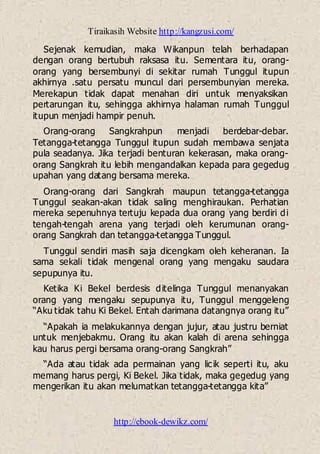Tiraikasih Website http://kangzusi.com/
http://ebook-dewikz.com/
Sejenak kemudian, maka Wikanpun telah berhadapan
dengan orang bertubuh raksasa itu. Sementara itu, orang-
orang yang bersembunyi di sekitar rumah Tunggul itupun
akhirnya .satu persatu muncul dari persembunyian mereka.
Merekapun tidak dapat menahan diri untuk menyaksikan
pertarungan itu, sehingga akhirnya halaman rumah Tunggul
itupun menjadi hampir penuh.
Orang-orang Sangkrahpun menjadi berdebar-debar.
Tetangga-tetangga Tunggul itupun sudah membawa senjata
pula seadanya. Jika terjadi benturan kekerasan, maka orang-
orang Sangkrah itu lebih mengandalkan kepada para gegedug
upahan yang datang bersama mereka.
Orang-orang dari Sangkrah maupun tetangga-tetangga
Tunggul seakan-akan tidak saling menghiraukan. Perhatian
mereka sepenuhnya tertuju kepada dua orang yang berdiri di
tengah-tengah arena yang terjadi oleh kerumunan orang-
orang Sangkrah dan tetangga-tetangga Tunggul.
Tunggul sendiri masih saja dicengkam oleh keheranan. Ia
sama sekali tidak mengenal orang yang mengaku saudara
sepupunya itu.
Ketika Ki Bekel berdesis ditelinga Tunggul menanyakan
orang yang mengaku sepupunya itu, Tunggul menggeleng
“Aku tidak tahu Ki Bekel. Entah darimana datangnya orang itu”
“Apakah ia melakukannya dengan jujur, atau justru berniat
untuk menjebakmu. Orang itu akan kalah di arena sehingga
kau harus pergi bersama orang-orang Sangkrah”
“Ada atau tidak ada permainan yang licik seperti itu, aku
memang harus pergi, Ki Bekel. Jika tidak, maka gegedug yang
mengerikan itu akan melumatkan tetangga-tetangga kita”
 