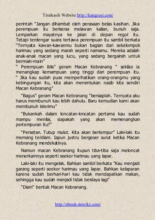 Tiraikasih Website http://kangzusi.com/
http://ebook-dewikz.com/
perintah “Jangan dihambat oleh perasaan belas kasihan. Jika
perempuan itu berkeras melawan kalian, bunuh saja.
Lemparkan mayatnya ke jalan di depan regol itu.
Tetapi terdengar suara tertawa perempuan itu sambil berkata
“Ternyata kawan-kawanmu bukan bagian dari sekelompok
harimau yang sedang marah seperti namamu. Mereka adalah
anak-anak macan yang lucu, yang sedang bergairah untuk
bermain-main”
“ Perempuan iblis” geram Macan Kebranang “ sekilas ia
menangkap kemampuan yang tinggi dari perempuan itu.
“ Jika kau sudah puas memperhatikan orang-orangmu yang
kebingungan itu, kita akan menentukan nasib kita sendiri
Macan Kebranang”
“Bagus” geram Macan Kebranang “bersiaplah. Ternyata aku
harus membunuh kau lebih dahulu. Baru kemudian kami akan
membunuh isterimu”
“Bukankah dalam loncatan-loncatan pertama kau sudah
mampu menilai, siapakah yang akan memenangkan
pertempuran itu?”
“Persetan. Tutup mulut. Kita akan bertempur” Laki-laki itu
memang terdiam. Iapun justru bergeser surut ketika Macan
Kebranang mendekatinya.
Namun macan Kebranang itupun tiba-tiba saja meloncat
menerkamnya seperti seekor harimau yang lapar.
Laki-laki itu mengelak. Bahkan sambil berkata ”Kau menjadi
garang seperti seekor harimau yang lapar. Bahkan kelaparan
karena sudah berhari-hari kau tidak mendapatkan makan,
sehingga kau sudah menjadi tidak berdaya lagi”
“Diam“ bentak Macan Kebranang.
 