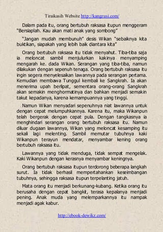 Tiraikasih Website http://kangzusi.com/
http://ebook-dewikz.com/
Dalam pada itu, orang bertubuh raksasa itupun menggeram
“Bersiaplah. Kau akan mati anak yang sombong”
“Jangan mudah membunuh” desis Wikan “sebaiknya kita
buktikan, siapakah yang lebih baik diantara kita”
Orang bertubuh raksasa itu tidak menyahut. Tiba-tiba saja
ia meloncat sambil menjulurkan kakinya menyamping
mengarah ke. dada Wikan. Serangan yang tiba-tiba, namun
dilakukan dengan sepenuh tenaga. Orang bertubuh raksasa itu
ingin segera menyelesaikan lawannya pada serangan pertama.
Kemudian membawa Tunggul kembali ke Sangkrah. Ia akan
menerima upah berlipat, sementara orang-orang Sangkrah
akan semakin menghormatinya dan bahkan menjadi semakin
takut kepadanya, karena kemampuannya yang tinggi.
Namun Wikan menyadari sepenuhnya niat lawannya untuk
dengan cepat melumpuhkannya. Karena itu, maka Wikanpun
telah bergerak dengan cepat pula. Dengan tangkasnya ia
menghindari serangan orang bertubuh raksasa itu. Namun
diluar dugaan lawannya, Wikan yang meloncat kesamping itu
sekali lagi melenting. Sambil memutar tubuhnya kaki
Wikanpun terayun mendatar, menyambar kening orang
bertubuh raksasa itu.
Lawannya yang tidak menduga, tidak sempat mengelak.
Kaki Wikanpun dengan kerasnya menyambar keningnya.
Orang bertubuh raksasa itupun terdorong beberapa langkah
surut. Ia tidak berhasil mempertahankan keseimbangan
tubuhnya, sehingga raksasa itupun terpelanting jatuh.
Mata orang itu menjadi berkunang-kubang. Ketika orang itu
berusaha dengan cepat bangkit, terasa kepalanya menjadi
pening. Anak muda yang melemparkannya itu nampak
menjadi agak kabur.
 