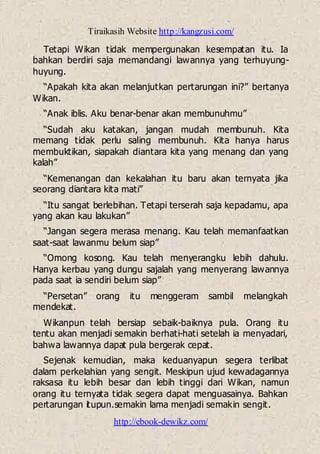 Tiraikasih Website http://kangzusi.com/
http://ebook-dewikz.com/
Tetapi Wikan tidak mempergunakan kesempatan itu. Ia
bahkan berdiri saja memandangi lawannya yang terhuyung-
huyung.
“Apakah kita akan melanjutkan pertarungan ini?” bertanya
Wikan.
“Anak iblis. Aku benar-benar akan membunuhmu”
“Sudah aku katakan, jangan mudah membunuh. Kita
memang tidak perlu saling membunuh. Kita hanya harus
membuktikan, siapakah diantara kita yang menang dan yang
kalah”
“Kemenangan dan kekalahan itu baru akan ternyata jika
seorang diantara kita mati”
“Itu sangat berlebihan. Tetapi terserah saja kepadamu, apa
yang akan kau lakukan”
“Jangan segera merasa menang. Kau telah memanfaatkan
saat-saat lawanmu belum siap”
“Omong kosong. Kau telah menyerangku lebih dahulu.
Hanya kerbau yang dungu sajalah yang menyerang lawannya
pada saat ia sendiri belum siap”
“Persetan” orang itu menggeram sambil melangkah
mendekat.
Wikanpun telah bersiap sebaik-baiknya pula. Orang itu
tentu akan menjadi semakin berhati-hati setelah ia menyadari,
bahwa lawannya dapat pula bergerak cepat.
Sejenak kemudian, maka keduanyapun segera terlibat
dalam perkelahian yang sengit. Meskipun ujud kewadagannya
raksasa itu lebih besar dan lebih tinggi dari Wikan, namun
orang itu ternyata tidak segera dapat menguasainya. Bahkan
pertarungan itupun.semakin lama menjadi semakin sengit.
 