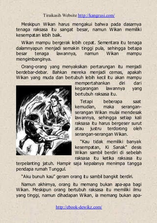 Tiraikasih Website http://kangzusi.com/
http://ebook-dewikz.com/
Meskipun Wikan harus mengakui bahwa pada dasarnya
tenaga raksasa itu sangat besar, namun Wikan memiliki
kesempatan lebih baik.
Wikan mampu bergerak lebih cepat. Sementara itu tenaga
dalamnyapun menjadi semakin tinggi pula, sehingga betapa
besar tenaga lawannya, namun Wikan mampu
mengimbanginya.
Orang-orang yang menyaksikan pertarungan itu menjadi
berdebar-debar. Bahkan mereka menjadi cemas, apakah
Wikan yang muda dan bertubuh lebih kecil itu akan mampu
mempertahankan diri dari
kegarangan lawannya yang
bertubuh raksasa itu.
Tetapi beberapa saat
kemudian, maka serangan-
serangan Wikan mulai mendesak
lawannya, sehingga setiap kali
raksasa itu harus bergeser surut
atau justru terdorong oleh
serangan-serangan Wikan.
“Kau tidak memiliki banyak
kesempatan, Ki Sanak” desis
Wikan sambil berdiri di sebelah
raksasa itu ketika raksasa itu
terpelanting jatuh. Hampir saja kepalanya menimpa tangga
pendapa rumah Tunggul.
“Aku bunuh kau” geram orang itu sambil bangkit berdiri.
Namun akhirnya, orang itu memang bukan apa-apa bagi
Wikan. Meskipun orang bertubuh raksasa itu memiliki ilmu
yang tinggi, namun dihadapan Wikan, ia memang bukan apa-
 