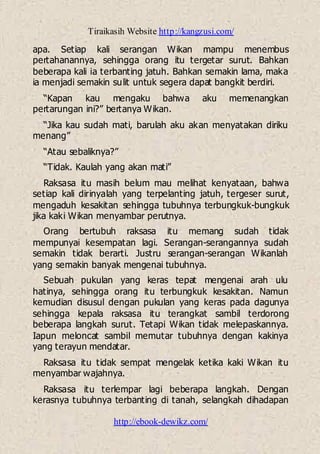 Tiraikasih Website http://kangzusi.com/
http://ebook-dewikz.com/
apa. Setiap kali serangan Wikan mampu menembus
pertahanannya, sehingga orang itu tergetar surut. Bahkan
beberapa kali ia terbanting jatuh. Bahkan semakin lama, maka
ia menjadi semakin sulit untuk segera dapat bangkit berdiri.
“Kapan kau mengaku bahwa aku memenangkan
pertarungan ini?” bertanya Wikan.
“Jika kau sudah mati, barulah aku akan menyatakan diriku
menang”
“Atau sebaliknya?”
“Tidak. Kaulah yang akan mati”
Raksasa itu masih belum mau melihat kenyataan, bahwa
setiap kali dirinyalah yang terpelanting jatuh, tergeser surut,
mengaduh kesakitan sehingga tubuhnya terbungkuk-bungkuk
jika kaki Wikan menyambar perutnya.
Orang bertubuh raksasa itu memang sudah tidak
mempunyai kesempatan lagi. Serangan-serangannya sudah
semakin tidak berarti. Justru serangan-serangan Wikanlah
yang semakin banyak mengenai tubuhnya.
Sebuah pukulan yang keras tepat mengenai arah ulu
hatinya, sehingga orang itu terbungkuk kesakitan. Namun
kemudian disusul dengan pukulan yang keras pada dagunya
sehingga kepala raksasa itu terangkat sambil terdorong
beberapa langkah surut. Tetapi Wikan tidak melepaskannya.
Iapun meloncat sambil memutar tubuhnya dengan kakinya
yang terayun mendatar.
Raksasa itu tidak sempat mengelak ketika kaki Wikan itu
menyambar wajahnya.
Raksasa itu terlempar lagi beberapa langkah. Dengan
kerasnya tubuhnya terbanting di tanah, selangkah dihadapan
 