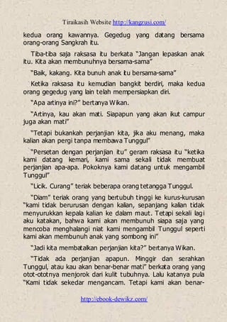 Tiraikasih Website http://kangzusi.com/
http://ebook-dewikz.com/
kedua orang kawannya. Gegedug yang datang bersama
orang-orang Sangkrah itu.
Tiba-tiba saja raksasa itu berkata “Jangan lepaskan anak
itu. Kita akan membunuhnya bersama-sama”
“Baik, kakang. Kita bunuh anak itu bersama-sama”
Ketika raksasa itu kemudian bangkit berdiri, maka kedua
orang gegedug yang lain telah mempersiapkan diri.
“Apa artinya ini?” bertanya Wikan.
“Artinya, kau akan mati. Siapapun yang akan ikut campur
juga akan mati”
“Tetapi bukankah perjanjian kita, jika aku menang, maka
kalian akan pergi tanpa membawa Tunggul”
“Persetan dengan perjanjian itu” geram raksasa itu “ketika
kami datang kemari, kami sama sekali tidak membuat
perjanjian apa-apa. Pokoknya kami datang untuk mengambil
Tunggul”
“Licik. Curang” teriak beberapa orang tetangga Tunggul.
“Diam” teriak orang yang bertubuh tinggi ke kurus-kurusan
“kami tidak berurusan dengan kalian, sepanjang kalian tidak
menyurukkan kepala kalian ke dalam maut. Tetapi sekali lagi
aku katakan, bahwa kami akan membunuh siapa saja yang
mencoba menghalangi niat kami mengambil Tunggul seperti
kami akan membunuh anak yang sombong ini”
“Jadi kita membatalkan perjanjian kita?” bertanya Wikan.
“Tidak ada perjanjian apapun. Minggir dan serahkan
Tunggul, atau kau akan benar-benar mati” berkata orang yang
otot-ototnya menjorok dari kulit tubuhnya. Lalu katanya pula
“Kami tidak sekedar mengancam. Tetapi kami akan benar-
 