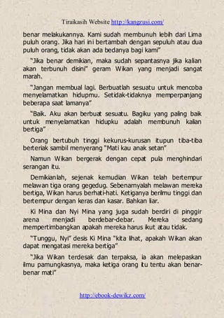 Tiraikasih Website http://kangzusi.com/
http://ebook-dewikz.com/
benar melakukannya. Kami sudah membunuh lebih dari Lima
puluh orang. Jika hari ini bertambah dengan sepuluh atau dua
puluh orang, tidak akan ada bedanya bagi kami”
“Jika benar demikian, maka sudah sepantasnya jika kalian
akan terbunuh disini” geram Wikan yang menjadi sangat
marah.
“Jangan membual lagi. Berbuatlah sesuatu untuk mencoba
menyelamatkan hidupmu. Setidak-tidaknya memperpanjang
beberapa saat lamanya”
“Baik. Aku akan berbuat sesuatu. Bagiku yang paling baik
untuk menyelamatkan hidupku adalah membunuh kalian
bertiga”
Orang bertubuh tinggi kekurus-kurusan itupun tiba-tiba
berteriak sambil menyerang “Mati kau anak setan”
Namun Wikan bergerak dengan cepat pula menghindari
serangan itu.
Demikianlah, sejenak kemudian Wikan telah bertempur
melawan tiga orang gegedug. Sebenarnyalah melawan mereka
bertiga, Wikan harus berhati-hati. Ketiganya berilmu tinggi dan
bertempur dengan keras dan kasar. Bahkan liar.
Ki Mina dan Nyi Mina yang juga sudah berdiri di pinggir
arena menjadi berdebar-debar. Mereka sedang
mempertimbangkan apakah mereka harus ikut atau tidak.
“Tunggu, Nyi” desis Ki Mina “kita lihat, apakah Wikan akan
dapat mengatasi mereka bertiga”
“Jika Wikan terdesak dan terpaksa, ia akan melepaskan
ilmu pamungkasnya, maka ketiga orang itu tentu akan benar-
benar mati”
 