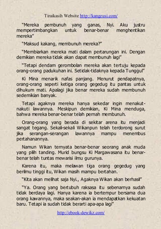 Tiraikasih Website http://kangzusi.com/
http://ebook-dewikz.com/
“Mereka pembunuh yang ganas, Nyi. Aku justru
mempertimbangkan untuk benar-benar menghentikan
mereka”
“Maksud kakang, membunuh mereka?”
“Membiarkan mereka mati dalam pertarungan ini. Dengan
demikian mereka tidak akan dapat membunuh lagi”
“Tetapi dendam gerombolan mereka akan tertuju kepada
orang-orang padukuhan ini. Setidak-tidaknya kepada Tunggul”
Ki Mina menarik nafas panjang. Menurut pendapatnya,
orang-orang seperti ketiga orang gegedug itu pantas untuk
dihukum mati. Apalagi jika benar mereka sudah membunuh
sedemikian banyak.
Tetapi agaknya mereka hanya sekedar ingin menakut-
nakuti lawannya. Meskipun demikian, Ki Mina menduga,
bahwa mereka benar-benar telah pernah membunuh.
Orang-orang yang berada di sekitar arena itu menjadi
sangat tegang. Sekali-sekali Wikanpun telah terdorong surut
jika serangan-serangan lawannya mampu menembus
pertahanannya.
Namun Wikan ternyata benar-benar seorang anak muda
yang pilih tanding. Murid bungsu Ki Margawasana itu benar-
benar telah tuntas mewarisi ilmu gurunya.
Karena itu, maka melawan tiga orang gegedug yang
berilmu tinggi itu, Wikan masih mampu bertahan.
“Kita akan melihat saja Nyi., Agaknya Wikan akan berhasil”
“Ya. Orang yang bertubuh raksasa itu sebenarnya sudah
tidak berdaya lagi. Hanya karena ia bertempur bersama dua
orang kawannya, maka seakan-akan ia mendapatkan kekuatan
baru. Tetapi ia sudah tidak berarti apa-apa lagi”
 