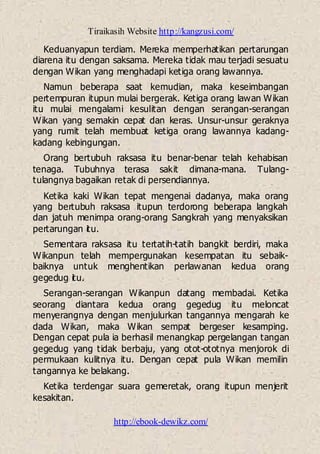 Tiraikasih Website http://kangzusi.com/
http://ebook-dewikz.com/
Keduanyapun terdiam. Mereka memperhatikan pertarungan
diarena itu dengan saksama. Mereka tidak mau terjadi sesuatu
dengan Wikan yang menghadapi ketiga orang lawannya.
Namun beberapa saat kemudian, maka keseimbangan
pertempuran itupun mulai bergerak. Ketiga orang lawan Wikan
itu mulai mengalami kesulitan dengan serangan-serangan
Wikan yang semakin cepat dan keras. Unsur-unsur geraknya
yang rumit telah membuat ketiga orang lawannya kadang-
kadang kebingungan.
Orang bertubuh raksasa itu benar-benar telah kehabisan
tenaga. Tubuhnya terasa sakit dimana-mana. Tulang-
tulangnya bagaikan retak di persendiannya.
Ketika kaki Wikan tepat mengenai dadanya, maka orang
yang bertubuh raksasa itupun terdorong beberapa langkah
dan jatuh menimpa orang-orang Sangkrah yang menyaksikan
pertarungan itu.
Sementara raksasa itu tertatih-tatih bangkit berdiri, maka
Wikanpun telah mempergunakan kesempatan itu sebaik-
baiknya untuk menghentikan perlawanan kedua orang
gegedug itu.
Serangan-serangan Wikanpun datang membadai. Ketika
seorang diantara kedua orang gegedug itu meloncat
menyerangnya dengan menjulurkan tangannya mengarah ke
dada Wikan, maka Wikan sempat bergeser kesamping.
Dengan cepat pula ia berhasil menangkap pergelangan tangan
gegedug yang tidak berbaju, yang otot-ototnya menjorok di
permukaan kulitnya itu. Dengan cepat pula Wikan memilin
tangannya ke belakang.
Ketika terdengar suara gemeretak, orang itupun menjerit
kesakitan.
 