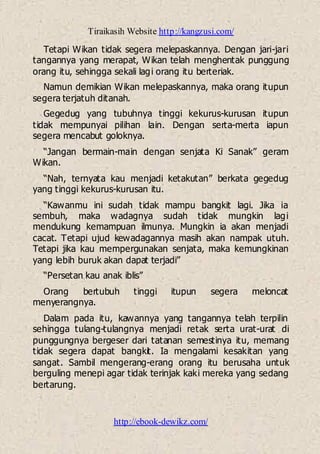 Tiraikasih Website http://kangzusi.com/
http://ebook-dewikz.com/
Tetapi Wikan tidak segera melepaskannya. Dengan jari-jari
tangannya yang merapat, Wikan telah menghentak punggung
orang itu, sehingga sekali lagi orang itu berteriak.
Namun demikian Wikan melepaskannya, maka orang itupun
segera terjatuh ditanah.
Gegedug yang tubuhnya tinggi kekurus-kurusan itupun
tidak mempunyai pilihan lain. Dengan serta-merta iapun
segera mencabut goloknya.
“Jangan bermain-main dengan senjata Ki Sanak” geram
Wikan.
“Nah, ternyata kau menjadi ketakutan” berkata gegedug
yang tinggi kekurus-kurusan itu.
“Kawanmu ini sudah tidak mampu bangkit lagi. Jika ia
sembuh, maka wadagnya sudah tidak mungkin lagi
mendukung kemampuan ilmunya. Mungkin ia akan menjadi
cacat. Tetapi ujud kewadagannya masih akan nampak utuh.
Tetapi jika kau mempergunakan senjata, maka kemungkinan
yang lebih buruk akan dapat terjadi”
“Persetan kau anak iblis”
Orang bertubuh tinggi itupun segera meloncat
menyerangnya.
Dalam pada itu, kawannya yang tangannya telah terpilin
sehingga tulang-tulangnya menjadi retak serta urat-urat di
punggungnya bergeser dari tatanan semestinya itu, memang
tidak segera dapat bangkit. Ia mengalami kesakitan yang
sangat. Sambil mengerang-erang orang itu berusaha untuk
berguling menepi agar tidak terinjak kaki mereka yang sedang
bertarung.
 