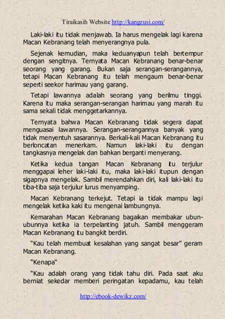 Tiraikasih Website http://kangzusi.com/
http://ebook-dewikz.com/
Laki-laki itu tidak menjawab. Ia harus mengelak lagi karena
Macan Kebranang telah menyerangnya pula.
Sejenak kemudian, maka keduanyapun telah bertempur
dengan sengitnya. Ternyata Macan Kebranang benar-benar
seorang yang garang. Bukan saja serangan-serangannya,
tetapi Macan Kebranang itu telah mengaum benar-benar
seperti seekor harimau yang garang.
Tetapi lawannya adalah seorang yang berilmu tinggi.
Karena itu maka serangan-serangan harimau yang marah itu
sama sekali tidak menggetarkannya.
Ternyata bahwa Macan Kebranang tidak segera dapat
menguasai lawannya. Serangan-serangannya banyak yang
tidak menyentuh sasarannya. Berkali-kali Macan Kebranang itu
berloncatan menerkam. Namun laki-laki itu dengan
tangkasnya mengelak dan bahkan berganti menyerang.
Ketika kedua tangan Macan Kebranang itu terjulur
menggapai leher laki-laki itu, maka laki-laki itupun dengan
sigapnya mengelak. Sambil merendahkan diri, kali laki-laki itu
tiba-tiba saja terjulur lurus menyamping.
Macan Kebranang terkejut. Tetapi ia tidak mampu lagi
mengelak ketika kaki itu mengenai lambungnya.
Kemarahan Macan Kebranang bagaikan membakar ubun-
ubunnya ketika ia terpelanting jatuh. Sambil menggeram
Macan Kebranang itu bangkit berdiri.
“Kau telah membuat kesalahan yang sangat besar” geram
Macan Kebranang.
“Kenapa“
“Kau adalah orang yang tidak tahu diri. Pada saat aku
berniat sekedar memberi peringatan kepadamu, kau telah
 