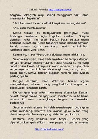 Tiraikasih Website http://kangzusi.com/
http://ebook-dewikz.com/
bergerak selangkah maju sambil menggeram “Aku akan
meremukkan kepalamu”
“Jadi kau masih belum melihat kenyataan tentang dirimu?”
“Aku akan membunuhmu”
Ketika raksasa itu mengayunkan pedangnya, maka
terdengar sambaran angin bagaikan sendaren. Dengan
demikian Wikan menyadari, betapa besar tenaga orang
bertubuh raksasa itu. Ketika tubuhnya sudah menjadi semakin
lemah, namun ayunan senjatanya masih menimbulkan
sambaran angin yang deras.
Karena itu, maka Wikanpun tidak dapat meremehkannya.
Sejenak kemudian, maka keduanya telah bertempur dengan
senjata di tangan masing-masing. Tetapi raksasa itu memang
sudah terlalu lemah. Meskipun ia masih mampu mengayunkan
senjatanya dan menimbulkan desir angin yang deras, namun
setiap kali tubuhnya bahkan bagaikan terseret oleh ayunan
pedangnya itu.
Dengan demikian, maka Wikanpun berniat segera
mengakhirinya, sebelum orang yang terluka di lengan dan
dadanya itu kehabisan darah.
Dengan garangnya Wikan menyerang raksasa itu. Dengan
sekuat tenaga Wikan mengayunkan senjatanya. Ia berharap
raksasa itu akan menangkisnya dengan membenturkan
pedangnya.
Sebenarnyalah raksasa itu telah menyilangkan pedangnya
untuk melindungi lehernya dari ayunan golok Wikan yang
dirampasnya dari lawannya yang telah dilumpuhkannya.
Benturan yang keraspun telah terjadi. Seperti yang
diperhitungkan qleh Wikan, maka pegangan tangan raksasa
 