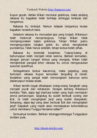 Tiraikasih Website http://kangzusi.com/
http://ebook-dewikz.com/
itupun goyah. Ketika Wikan memutar goloknya, maka pedang
raksasa itu bagaikan telah terhisap sehingga terlepas dari
tangannya.
Raksasa itu terkejut. Namun telapak tangannya terasa
bagaikan tersentuh bara.
Sebelum raksasa itu menyadari apa yang terjadi, Wikanpun
telah meloncat menyerangnya. Tetapi Wikan tidak
mempergunakan tajam goloknya. Tetapi Wikan justru
mempergunakan tangkai golok itu untuk menghentak
pundaknya. Tidak hanya sebelah, tetapi kedua belah pihak.
Raksasa itu berteriak kesakitan. Tulang-tulang di
bahunyapun telah menjadi retak karena. Bahkan kemudian,
dengan jari-jari tangan kirinya yang merapat, Wikan telah
menghentak pangkal leher raksasa itu untuk mengacaukan
susunan syarafnya.
Sebagaimana kedua kawannya, maka gegedug yang
bertubuh raksasa itupun kemudian berguling di tanah.
Kesakitan yang sangat telah mencengkam bahunya serta
dadanyapun tesasa sesak.
Wikan berdiri tegak dihadapan orang-orang Sangkrah yang
menjadi pucat dan ketakutan. Dengan lantang Wikanpun
berkata “Nah, siapa lagi diantara kalian yang ingin memasuki
arena pertarungan. Gegedug itu sudah berbuat curang dan
licik. Ia telah mengingkari janji yang sudah disepakati.
Sekarang, siapa lagi yang akan berbuat licik dan mengingkari
janji? Siapakah yang masih akan memaksakan kehendaknya
untuk membawa Tunggul bersama kalian?”
Semuanya terdiam. Bahkan tetangga-tetangga Tunggulpun
terdiam pula.
 