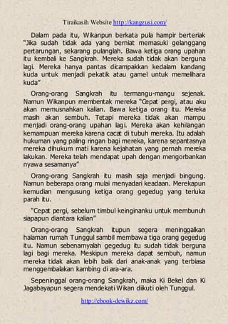 Tiraikasih Website http://kangzusi.com/
http://ebook-dewikz.com/
Dalam pada itu, Wikanpun berkata pula hampir berteriak
“Jika sudah tidak ada yang berniat memasuki gelanggang
pertarungan, sekarang pulanglah. Bawa ketiga orang upahan
itu kembali ke Sangkrah. Mereka sudah tidak akan berguna
lagi. Mereka hanya pantas dicampakkan kedalam kandang
kuda untuk menjadi pekatik atau gamel untuk memelihara
kuda”
Orang-orang Sangkrah itu termangu-mangu sejenak.
Namun Wikanpun membentak mereka “Cepat pergi, atau aku
akan memusnahkan kalian. Bawa ketiga orang itu. Mereka
masih akan sembuh. Tetapi mereka tidak akan mampu
menjadi orang-orang upahan lagi. Mereka akan kehilangan
kemampuan mereka karena cacat di tubuh mereka. Itu adalah
hukuman yang paling ringan bagi mereka, karena sepantasnya
mereka dihukum mati karena kejahatan yang pernah mereka
lakukan. Mereka telah mendapat upah dengan mengorbankan
nyawa sesamanya”
Orang-orang Sangkrah itu masih saja menjadi bingung.
Namun beberapa orang mulai menyadari keadaan. Merekapun
kemudian mengusung ketiga orang gegedug yang terluka
parah itu.
“Cepat pergi, sebelum timbul keinginanku untuk membunuh
siapapun diantara kalian”
Orang-orang Sangkrah itupun segera meninggalkan
halaman rumah Tunggul sambil membawa tiga orang gegedug
itu. Namun sebenarnyalah gegedug itu sudah tidak berguna
lagi bagi mereka. Meskipun mereka dapat sembuh, namun
mereka tidak akan lebih baik dari anak-anak yang terbiasa
menggembalakan kambing di ara-ara.
Sepeninggal orang-orang Sangkrah, maka Ki Bekel dan Ki
Jagabayapun segera mendekati Wikan diikuti oleh Tunggul.
 