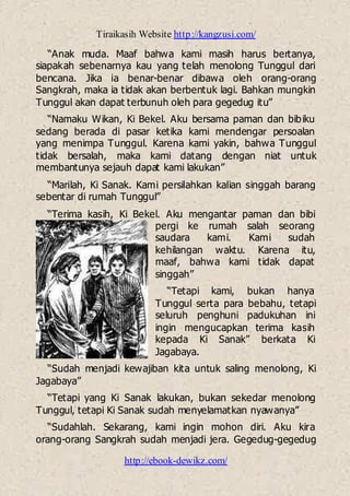 Tiraikasih Website http://kangzusi.com/
http://ebook-dewikz.com/
“Anak muda. Maaf bahwa kami masih harus bertanya,
siapakah sebenarnya kau yang telah menolong Tunggul dari
bencana. Jika ia benar-benar dibawa oleh orang-orang
Sangkrah, maka ia tidak akan berbentuk lagi. Bahkan mungkin
Tunggul akan dapat terbunuh oleh para gegedug itu”
“Namaku Wikan, Ki Bekel. Aku bersama paman dan bibiku
sedang berada di pasar ketika kami mendengar persoalan
yang menimpa Tunggul. Karena kami yakin, bahwa Tunggul
tidak bersalah, maka kami datang dengan niat untuk
membantunya sejauh dapat kami lakukan”
“Marilah, Ki Sanak. Kami persilahkan kalian singgah barang
sebentar di rumah Tunggul”
“Terima kasih, Ki Bekel. Aku mengantar paman dan bibi
pergi ke rumah salah seorang
saudara kami. Kami sudah
kehilangan waktu. Karena itu,
maaf, bahwa kami tidak dapat
singgah”
“Tetapi kami, bukan hanya
Tunggul serta para bebahu, tetapi
seluruh penghuni padukuhan ini
ingin mengucapkan terima kasih
kepada Ki Sanak” berkata Ki
Jagabaya.
“Sudah menjadi kewajiban kita untuk saling menolong, Ki
Jagabaya”
“Tetapi yang Ki Sanak lakukan, bukan sekedar menolong
Tunggul, tetapi Ki Sanak sudah menyelamatkan nyawanya”
“Sudahlah. Sekarang, kami ingin mohon diri. Aku kira
orang-orang Sangkrah sudah menjadi jera. Gegedug-gegedug
 