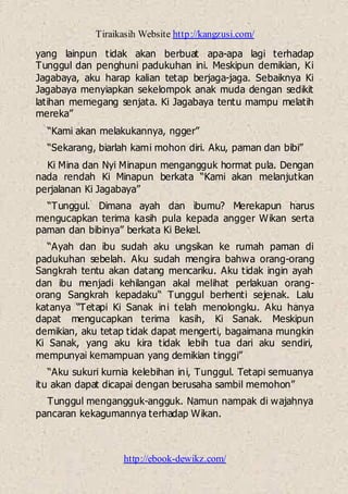 Tiraikasih Website http://kangzusi.com/
http://ebook-dewikz.com/
yang lainpun tidak akan berbuat apa-apa lagi terhadap
Tunggul dan penghuni padukuhan ini. Meskipun demikian, Ki
Jagabaya, aku harap kalian tetap berjaga-jaga. Sebaiknya Ki
Jagabaya menyiapkan sekelompok anak muda dengan sedikit
latihan memegang senjata. Ki Jagabaya tentu mampu melatih
mereka”
“Kami akan melakukannya, ngger”
“Sekarang, biarlah kami mohon diri. Aku, paman dan bibi”
Ki Mina dan Nyi Minapun mengangguk hormat pula. Dengan
nada rendah Ki Minapun berkata “Kami akan melanjutkan
perjalanan Ki Jagabaya”
“Tunggul. Dimana ayah dan ibumu? Merekapun harus
mengucapkan terima kasih pula kepada angger Wikan serta
paman dan bibinya” berkata Ki Bekel.
“Ayah dan ibu sudah aku ungsikan ke rumah paman di
padukuhan sebelah. Aku sudah mengira bahwa orang-orang
Sangkrah tentu akan datang mencariku. Aku tidak ingin ayah
dan ibu menjadi kehilangan akal melihat perlakuan orang-
orang Sangkrah kepadaku“ Tunggul berhenti sejenak. Lalu
katanya “Tetapi Ki Sanak ini telah menolongku. Aku hanya
dapat mengucapkan terima kasih, Ki Sanak. Meskipun
demikian, aku tetap tidak dapat mengerti, bagaimana mungkin
Ki Sanak, yang aku kira tidak lebih tua dari aku sendiri,
mempunyai kemampuan yang demikian tinggi”
“Aku sukuri kurnia kelebihan ini, Tunggul. Tetapi semuanya
itu akan dapat dicapai dengan berusaha sambil memohon”
Tunggul mengangguk-angguk. Namun nampak di wajahnya
pancaran kekagumannya terhadap Wikan.
 