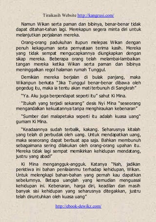 Tiraikasih Website http://kangzusi.com/
http://ebook-dewikz.com/
Namun Wikan serta paman dan bibinya, benar-benar tidak
dapat ditahan-tahan lagi. Merekapun segera minta diri untuk
melanjutkan perjalanan mereka.
Orang-orang padukuhan itupun melepas Wikan dengan
penuh kekaguman serta pernyataan terima kasih. Mereka
yang tidak sempat mengucapkannya diungkapkan dengan
sikap mereka. Beberapa orang telah melambai-lambaikan
tangan mereka ketika Wikan serta paman dan bibinya
meninggalkan regol halaman rumah Tunggul.
Demikian mereka berjalan di bulak panjang, maka
Wikanpun berkata “Jika Tunggul benar-benar dibawa oleh
gegedug itu, maka ia tentu akan mati terbunuh di Sangkrah”
“Ya. Aku juga berpendapat seperti itu” sahut Ki Mina.
“Itukah yang terjadi sekarang” desis Nyi Mina “seseorang
mengandalkan kekuatannya tanpa menghiraukan kebenaran”
“Sumber dari malapetaka seperti itu adalah kuasa uang“
gumam Ki Mina.
“Keadaannya sudah terbalik, kakang. Seharusnya kitalah
yang telah di perbudak oleh uang. Untuk mendapatkan uang,
maka seseorang dapat berbuat apa saja. Bahkan membunuh
sebagaimana sering dilakukan oleh orang-orang upahan itu.
Mereka tidak lagi sempat memikirkan kehidupan mendatang,
justru yang abadi”
Ki Mina mengangguk-angguk. Katanya “Nah, jadikan
peristiwa ini bahan penilaianmu terhadap kehidupan, Wikan.
Untuk melengkapi bahan-bahan yang pernah kau dapatkan
sebelumnya. Betapa uanglah yang kemudian menguasai
kehidupan ini. Kebenaran, harga diri, keadilan dan masih
banyak sisi kehidupan yang seharusnya ditegakkan, justru
telah diruntuhkan oleh kuasa uang”
 