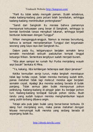 Tiraikasih Website http://kangzusi.com/
http://ebook-dewikz.com/
“Parit itu tidak selalu mengalir paman. Itulah sebabnya,
maka kadang-kadang para petani telah berebutan, sehingga
kadang-kadang menimbulkan pertengkaran”
“Sandi dari Sangkrah itu merasa bahwa pamannya
mempunyai kekuasaan yang besar di Sangkrah, sehingga ia
berniat bertindak tanpa mengikuti tatanan, sehingga terjadi
benturan kekerasan dengan Tunggul”
Wikan mengangguk-angguk. Namun ia merasa beruntung,
bahwa ia sempat menyelamatkan Tunggul dari keganasan
seorang yang kaya raya dari Sangkrah itu.
Dalam pada itu, ketiganyapun berjalan semakin lama
semakin mendekati sebuah padukuhan tempat tinggal
keluarga Wikan. Sementara langitpun sudah menjadi buram.
“Kita akan sampai ke rumah Nyi Purba menjelang wayah
sepi bocah” berkata Ki Mina.
“Ya, kakang. Kita kehilangan beberapa saat diper-jananan”
Ketika kemudian senja turun, maka langkah merekapun
tidak lagi terlalu cepat. Selain mereka memang sudah letih,
panas matahari tidak lagi melecut mereka agar berjalan
semakin cepat. Apalagi jika mereka sedang berada di bulak
panjang. Tidak semua jalan bulak mempunyai pohon
pelindung. Kadang-kadang di pinggir jalan itu berjajar pohon
turi. Kadang-kadang terdapat banyak pohon randu. Buah
randu yang sudah tuapun mereka menghamburkan kapuk
yang putih terbang dibawa angin.
Tetapi ada pula jalan bulak yang benar-benar terbuka. Di
siang hari menjelang sore, maka panas matahari dengan
leluasa menyengat kulit mereka yang sedang berada di
sepanjang bulak itu.
 