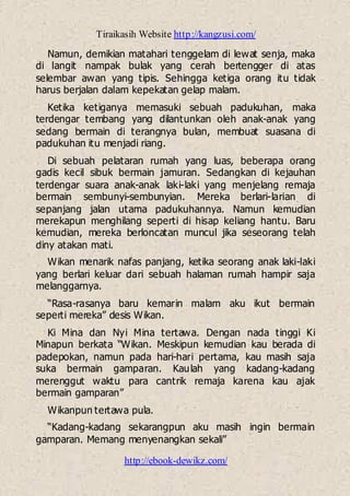 Tiraikasih Website http://kangzusi.com/
http://ebook-dewikz.com/
Namun, demikian matahari tenggelam di lewat senja, maka
di langit nampak bulak yang cerah bertengger di atas
selembar awan yang tipis. Sehingga ketiga orang itu tidak
harus berjalan dalam kepekatan gelap malam.
Ketika ketiganya memasuki sebuah padukuhan, maka
terdengar tembang yang dilantunkan oleh anak-anak yang
sedang bermain di terangnya bulan, membuat suasana di
padukuhan itu menjadi riang.
Di sebuah pelataran rumah yang luas, beberapa orang
gadis kecil sibuk bermain jamuran. Sedangkan di kejauhan
terdengar suara anak-anak laki-laki yang menjelang remaja
bermain sembunyi-sembunyian. Mereka berlari-larian di
sepanjang jalan utama padukuhannya. Namun kemudian
merekapun menghilang seperti di hisap keliang hantu. Baru
kemudian, mereka berloncatan muncul jika seseorang telah
diny atakan mati.
Wikan menarik nafas panjang, ketika seorang anak laki-laki
yang berlari keluar dari sebuah halaman rumah hampir saja
melanggarnya.
“Rasa-rasanya baru kemarin malam aku ikut bermain
seperti mereka” desis Wikan.
Ki Mina dan Nyi Mina tertawa. Dengan nada tinggi Ki
Minapun berkata “Wikan. Meskipun kemudian kau berada di
padepokan, namun pada hari-hari pertama, kau masih saja
suka bermain gamparan. Kaulah yang kadang-kadang
merenggut waktu para cantrik remaja karena kau ajak
bermain gamparan”
Wikanpun tertawa pula.
“Kadang-kadang sekarangpun aku masih ingin bermain
gamparan. Memang menyenangkan sekali”
 