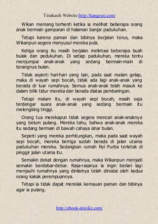 Tiraikasih Website http://kangzusi.com/
http://ebook-dewikz.com/
Wikan memang terhenti ketika ia melihat beberapa orang
anak bermain gamparan di halaman banjar padukuhan.
Tetapi karena paman dan bibinya berjalan terus, maka
Wikanpun segera menyusul mereka pula.
Ketiga orang itu masih berjalan melintasi beberapa buah
bulak dan pedukuhan. Di setiap padukuhan, mereka tentu
menjumpai anak-anak yang sedang bermain-main di
terangnya bulan.
Tidak seperti hari-hari yang lain, pada saat malam gelap,
maka di wayah sepi bocah, tidak ada lagi anak-anak yang
berada dr luar rumahnya. Semua anak-anak telah masuk ke
dalam bilik tidur mereka dan berada diatas pembaringan.
Tetapi malam itu, di wayah sepi bocah, masih saja
terdengar suara anak-anak yang sedang bermain itu
melengking tinggi.
Orang tua merekapun tidak segera mencari anak-anaknya
yang belum pulang. Mereka tahu, bahwa anak-anak mereka
itu sedang bermain di bawah cahaya sinar bulan.
Seperti yang mereka perhitungkan, maka pada saat wayah
sepi bocah, mereka bertiga sudah berada di jalan utama
padukuhan mereka. Sedangkan rumah Nyi Purba terletak di
pinggir jalan utama itu.
Semakin dekat dengan rumahnya, maka Wikanpun menjadi
semakin berdebar-debar. Rasa-rasanya ia ingin berlari lagi
menjauhi rumahnya yang dinilainya telah dinodai oleh kedua
orang kakak perempuannya.
Tetapi ia tidak dapat menolak kemauan paman dan bibinya
agar ia pulang.
 