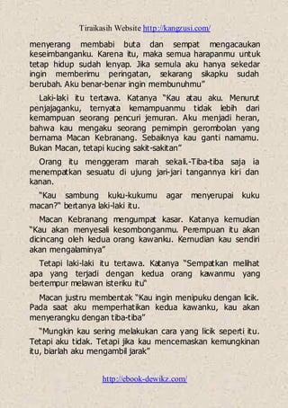 Tiraikasih Website http://kangzusi.com/
http://ebook-dewikz.com/
menyerang membabi buta dan sempat mengacaukan
keseimbanganku. Karena itu, maka semua harapanmu untuk
tetap hidup sudah lenyap. Jika semula aku hanya sekedar
ingin memberimu peringatan, sekarang sikapku sudah
berubah. Aku benar-benar ingin membunuhmu”
Laki-laki itu tertawa. Katanya “Kau atau aku. Menurut
penjajaganku, ternyata kemampuanmu tidak lebih dari
kemampuan seorang pencuri jemuran. Aku menjadi heran,
bahwa kau mengaku seorang pemimpin gerombolan yang
bernama Macan Kebranang. Sebaiknya kau ganti namamu.
Bukan Macan, tetapi kucing sakit-sakitan”
Orang itu menggeram marah sekali.-Tiba-tiba saja ia
menempatkan sesuatu di ujung jari-jari tangannya kiri dan
kanan.
“Kau sambung kuku-kukumu agar menyerupai kuku
macan?“ bertanya laki-laki itu.
Macan Kebranang mengumpat kasar. Katanya kemudian
“Kau akan menyesali kesombonganmu. Perempuan itu akan
dicincang oleh kedua orang kawanku. Kernudian kau sendiri
akan mengalaminya”
Tetapi laki-laki itu tertawa. Katanya “Sempatkan melihat
apa yang terjadi dengan kedua orang kawanmu yang
bertempur melawan isteriku itu“
Macan justru membentak “Kau ingin menipuku dengan licik.
Pada saat aku memperhatikan kedua kawanku, kau akan
menyerangku dengan tiba-tiba”
“Mungkin kau sering melakukan cara yang licik seperti itu.
Tetapi aku tidak. Tetapi jika kau mencemaskan kemungkinan
itu, biarlah aku mengambil jarak”
 