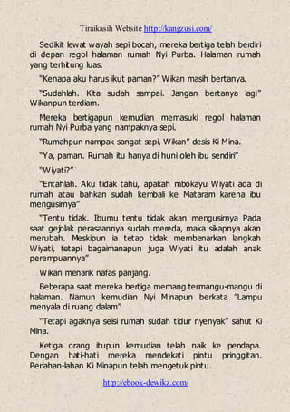 Tiraikasih Website http://kangzusi.com/
http://ebook-dewikz.com/
Sedikit lewat wayah sepi bocah, mereka bertiga telah berdiri
di depan regol halaman rumah Nyi Purba. Halaman rumah
yang terhitung luas.
“Kenapa aku harus ikut paman?” Wikan masih bertanya.
“Sudahlah. Kita sudah sampai. Jangan bertanya lagi”
Wikanpun terdiam.
Mereka bertigapun kemudian memasuki regol halaman
rumah Nyi Purba yang nampaknya sepi.
“Rumahpun nampak sangat sepi, Wikan” desis Ki Mina.
“Ya, paman. Rumah itu hanya di huni oleh ibu sendiri”
“Wiyati?”
“Entahlah. Aku tidak tahu, apakah mbokayu Wiyati ada di
rumah atau bahkan sudah kembali ke Mataram karena ibu
mengusirnya”
“Tentu tidak. Ibumu tentu tidak akan mengusirnya Pada
saat gejolak perasaannya sudah mereda, maka sikapnya akan
merubah. Meskipun ia tetap tidak membenarkan langkah
Wiyati, tetapi bagaimanapun juga Wiyati itu adalah anak
perempuannya”
Wikan menarik nafas panjang.
Beberapa saat mereka bertiga memang termangu-mangu di
halaman. Namun kemudian Nyi Minapun berkata ”Lampu
menyala di ruang dalam”
“Tetapi agaknya seisi rumah sudah tidur nyenyak” sahut Ki
Mina.
Ketiga orang itupun kemudian telah naik ke pendapa.
Dengan hati-hati mereka mendekati pintu pringgitan.
Perlahan-lahan Ki Minapun telah mengetuk pintu.
 