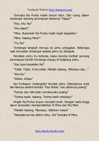 Tiraikasih Website http://kangzusi.com/
http://ebook-dewikz.com/
Ternyata Nyi Purba masih belum tidur. Dari ruang dalam
terdengar seorang perempuan bertanya “Siapa?”
“Aku. Aku Nyi”
“Aku siapa?”
“Mina. Bukankah Nyi Purba masih ingat kepadaku”
“Mina. Kakang Mina?”
“Ya, Nyi”
Terdengar langkah menuju ke pintu pringgitan. Beberapa
saat kemudian terdengar selarak pintu itu diangkat.
Demikian pintu itu terbuka, maka mereka melihat seorang
perempuan berdiri termangu-mangu di belakang pintu.
“Kau lupa kepadaku Nyi”
“Tidak. Tidak. Tentu tidak. Marilah kakang. Mbokayu dan…”
“Aku ibu”
“Wikan, Wikan”
Nyi Purbapun melangkahi tlundak pintu. Didekapnya anak
laki-lakinya sambil berkata “Kau Wikan. Kau akhirnya pulang”
“Paman dan bibi telah membawaku pulang”
“Terima kasih, kakang. Terima kasih mbokayu”
Wajah Nyi Purba itupun menjadi cerah. Dengan nada tinggi
iapun kemudian mempersilahkan Ki Mina dan Nyi Mina
”Marilah kakang, Mbokayu. Silahkan masuk”
“Nampaknya kau belum tidur, Nyi” berkata Ki Mina.
 