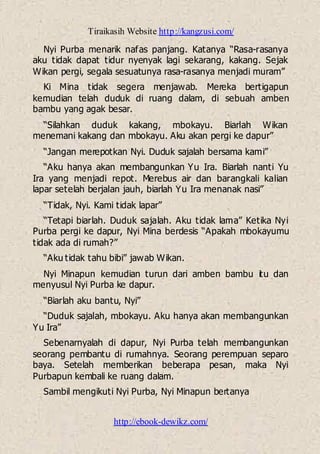 Tiraikasih Website http://kangzusi.com/
http://ebook-dewikz.com/
Nyi Purba menarik nafas panjang. Katanya “Rasa-rasanya
aku tidak dapat tidur nyenyak lagi sekarang, kakang. Sejak
Wikan pergi, segala sesuatunya rasa-rasanya menjadi muram”
Ki Mina tidak segera menjawab. Mereka bertigapun
kemudian telah duduk di ruang dalam, di sebuah amben
bambu yang agak besar.
“Silahkan duduk kakang, mbokayu. Biarlah Wikan
menemani kakang dan mbokayu. Aku akan pergi ke dapur”
“Jangan merepotkan Nyi. Duduk sajalah bersama kami”
“Aku hanya akan membangunkan Yu Ira. Biarlah nanti Yu
Ira yang menjadi repot. Merebus air dan barangkali kalian
lapar setelah berjalan jauh, biarlah Yu Ira menanak nasi”
“Tidak, Nyi. Kami tidak lapar”
“Tetapi biarlah. Duduk sajalah. Aku tidak lama” Ketika Nyi
Purba pergi ke dapur, Nyi Mina berdesis “Apakah mbokayumu
tidak ada di rumah?”
“Aku tidak tahu bibi” jawab Wikan.
Nyi Minapun kemudian turun dari amben bambu itu dan
menyusul Nyi Purba ke dapur.
“Biarlah aku bantu, Nyi”
“Duduk sajalah, mbokayu. Aku hanya akan membangunkan
Yu Ira”
Sebenarnyalah di dapur, Nyi Purba telah membangunkan
seorang pembantu di rumahnya. Seorang perempuan separo
baya. Setelah memberikan beberapa pesan, maka Nyi
Purbapun kembali ke ruang dalam.
Sambil mengikuti Nyi Purba, Nyi Minapun bertanya
 