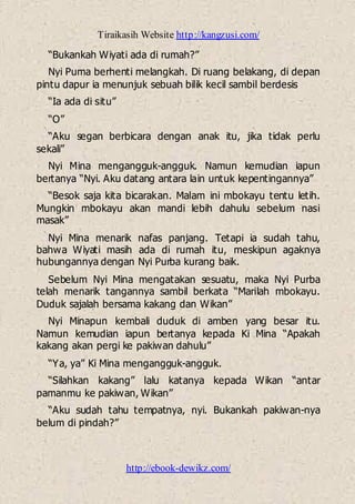 Tiraikasih Website http://kangzusi.com/
http://ebook-dewikz.com/
“Bukankah Wiyati ada di rumah?”
Nyi Puma berhenti melangkah. Di ruang belakang, di depan
pintu dapur ia menunjuk sebuah bilik kecil sambil berdesis
“Ia ada di situ”
“O”
“Aku segan berbicara dengan anak itu, jika tidak perlu
sekali”
Nyi Mina mengangguk-angguk. Namun kemudian iapun
bertanya “Nyi. Aku datang antara lain untuk kepentingannya”
“Besok saja kita bicarakan. Malam ini mbokayu tentu letih.
Mungkin mbokayu akan mandi lebih dahulu sebelum nasi
masak”
Nyi Mina menarik nafas panjang. Tetapi ia sudah tahu,
bahwa Wiyati masih ada di rumah itu, meskipun agaknya
hubungannya dengan Nyi Purba kurang baik.
Sebelum Nyi Mina mengatakan sesuatu, maka Nyi Purba
telah menarik tangannya sambil berkata “Marilah mbokayu.
Duduk sajalah bersama kakang dan Wikan”
Nyi Minapun kembali duduk di amben yang besar itu.
Namun kemudian iapun bertanya kepada Ki Mina “Apakah
kakang akan pergi ke pakiwan dahulu”
“Ya, ya” Ki Mina mengangguk-angguk.
“Silahkan kakang” lalu katanya kepada Wikan “antar
pamanmu ke pakiwan, Wikan”
“Aku sudah tahu tempatnya, nyi. Bukankah pakiwan-nya
belum di pindah?”
 