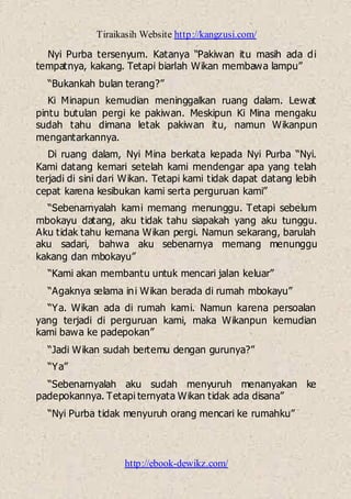 Tiraikasih Website http://kangzusi.com/
http://ebook-dewikz.com/
Nyi Purba tersenyum. Katanya “Pakiwan itu masih ada di
tempatnya, kakang. Tetapi biarlah Wikan membawa lampu”
“Bukankah bulan terang?”
Ki Minapun kemudian meninggalkan ruang dalam. Lewat
pintu butulan pergi ke pakiwan. Meskipun Ki Mina mengaku
sudah tahu dimana letak pakiwan itu, namun Wikanpun
mengantarkannya.
Di ruang dalam, Nyi Mina berkata kepada Nyi Purba “Nyi.
Kami datang kemari setelah kami mendengar apa yang telah
terjadi di sini dari Wikan. Tetapi kami tidak dapat datang lebih
cepat karena kesibukan kami serta perguruan kami”
“Sebenarnyalah kami memang menunggu. Tetapi sebelum
mbokayu datang, aku tidak tahu siapakah yang aku tunggu.
Aku tidak tahu kemana Wikan pergi. Namun sekarang, barulah
aku sadari, bahwa aku sebenarnya memang menunggu
kakang dan mbokayu”
“Kami akan membantu untuk mencari jalan keluar”
“Agaknya selama ini Wikan berada di rumah mbokayu”
“Ya. Wikan ada di rumah kami. Namun karena persoalan
yang terjadi di perguruan kami, maka Wikanpun kemudian
kami bawa ke padepokan”
“Jadi Wikan sudah bertemu dengan gurunya?”
“Ya”
“Sebenarnyalah aku sudah menyuruh menanyakan ke
padepokannya. Tetapi ternyata Wikan tidak ada disana”
“Nyi Purba tidak menyuruh orang mencari ke rumahku”
 